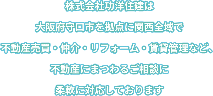 株式会社功洋住建は大阪府守口市を拠点に、関西全域で不動産売買・仲介・リフォーム・賃貸管理など、不動産にまつわるご相談に柔軟に対応しております