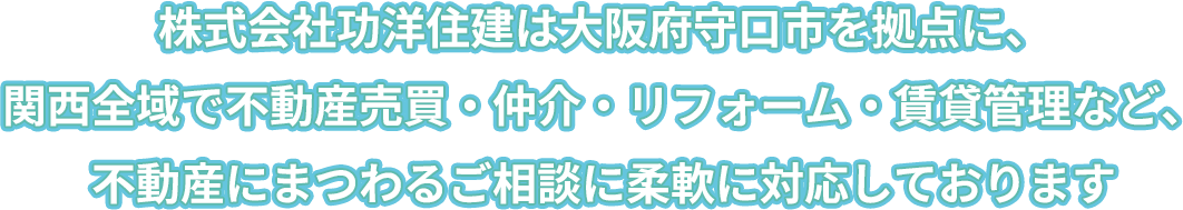 株式会社功洋住建は大阪府守口市を拠点に、関西全域で不動産売買・仲介・リフォーム・賃貸管理など、不動産にまつわるご相談に柔軟に対応しております